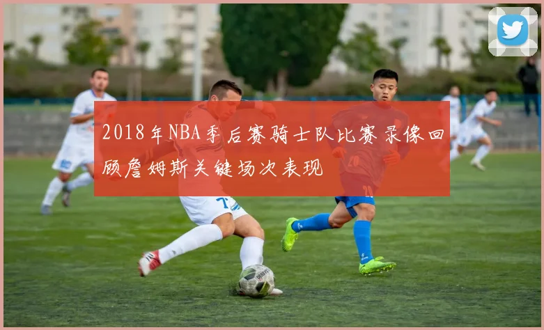 2018年NBA季后赛骑士队比赛录像回顾詹姆斯关键场次表现