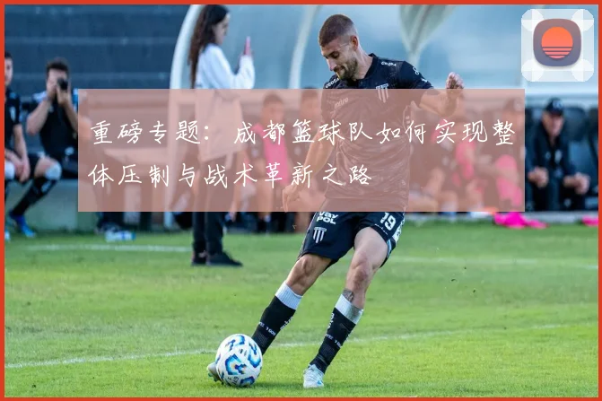重磅专题：成都篮球队如何实现整体压制与战术革新之路