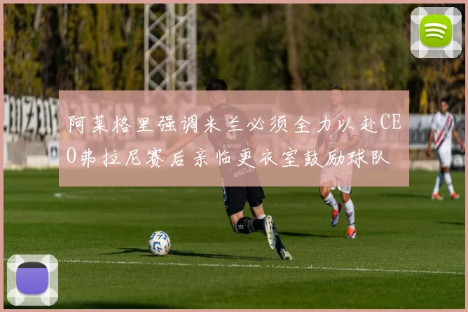 阿莱格里强调米兰必须全力以赴CEO弗拉尼赛后亲临更衣室鼓励球队