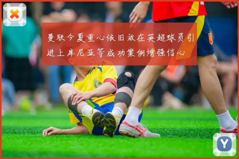 曼联今夏重心依旧放在英超球员引进上库尼亚等成功案例增强信心