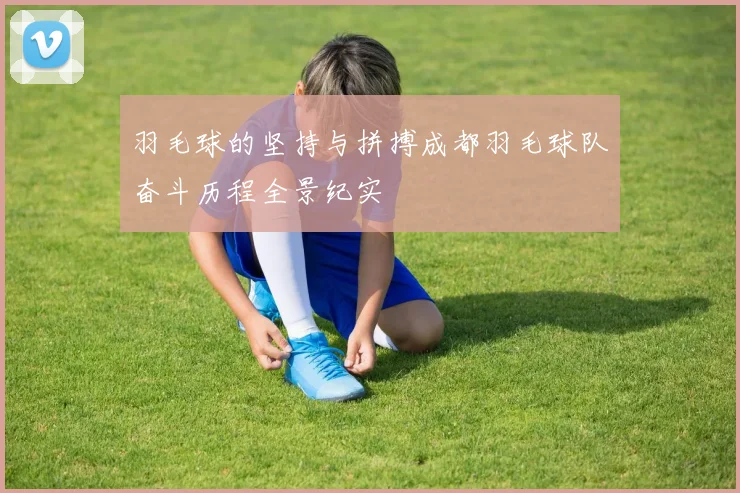 羽毛球的坚持与拼搏成都羽毛球队奋斗历程全景纪实
