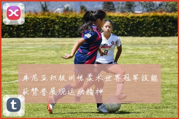 库尼亚积极训练柔术世界冠军技能获赞誉展现运动精神